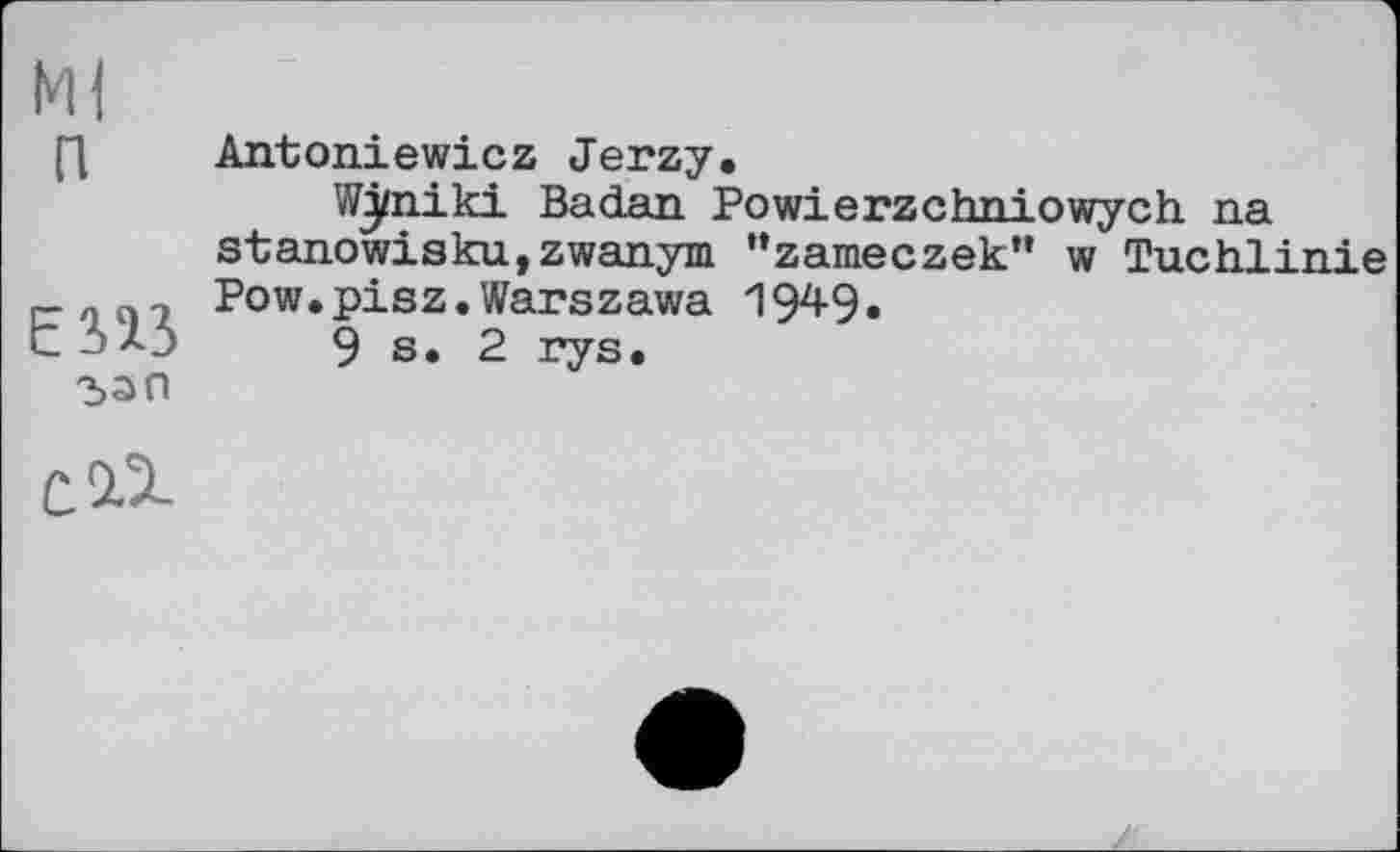 ﻿Ml п
єпз
Antoniewicz Jerzy.
Wj/niki Badan Powierzchniowych na stanowisku,zwanym “zameczek” w Tuchlinie Pow.pisz.Warszawa 1949.
9 s. 2 rys.
